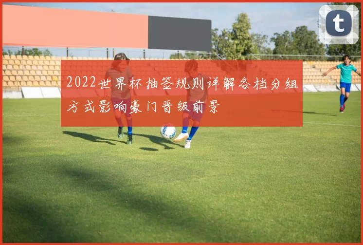 2022世界杯抽签规则详解各档分组方式影响豪门晋级前景