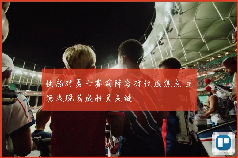快船对勇士赛前阵容对位成焦点 主场表现或成胜负关键