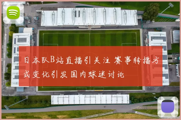 日本队B站直播引关注 赛事转播方式变化引发国内球迷讨论