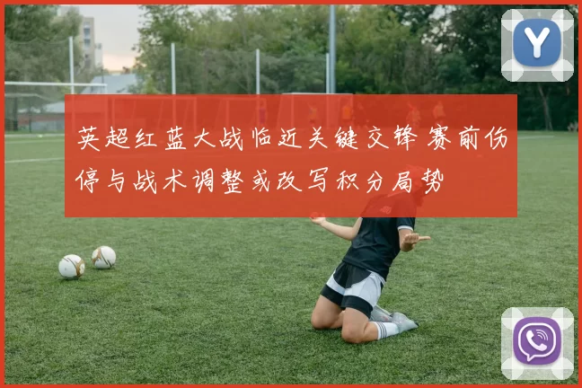 英超红蓝大战临近关键交锋 赛前伤停与战术调整或改写积分局势