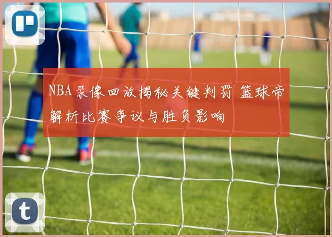 NBA录像回放揭秘关键判罚 篮球帝解析比赛争议与胜负影响