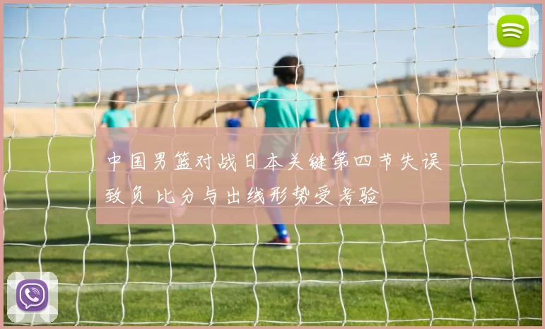 中国男篮对战日本关键第四节失误致负 比分与出线形势受考验