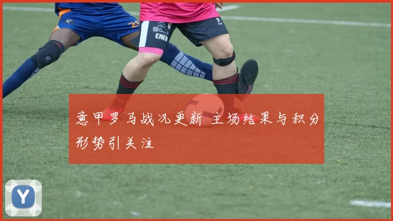 意甲罗马战况更新 主场结果与积分形势引关注