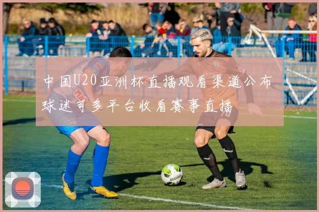 中国U20亚洲杯直播观看渠道公布 球迷可多平台收看赛事直播