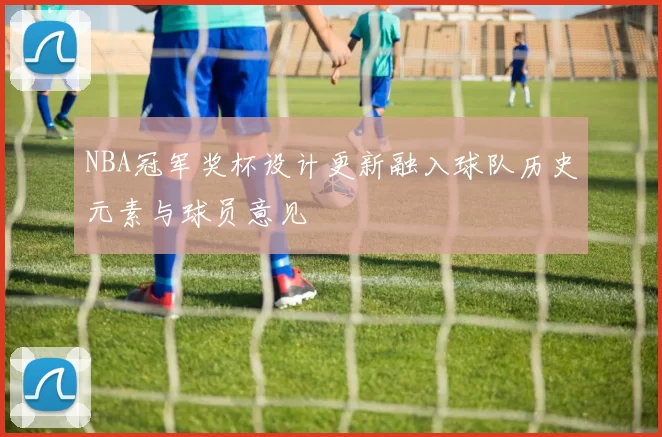 NBA冠军奖杯设计更新融入球队历史元素与球员意见