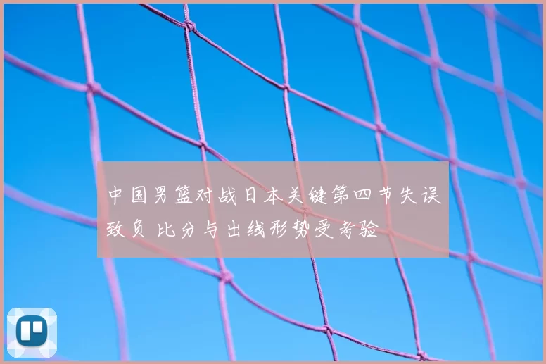中国男篮对战日本关键第四节失误致负 比分与出线形势受考验