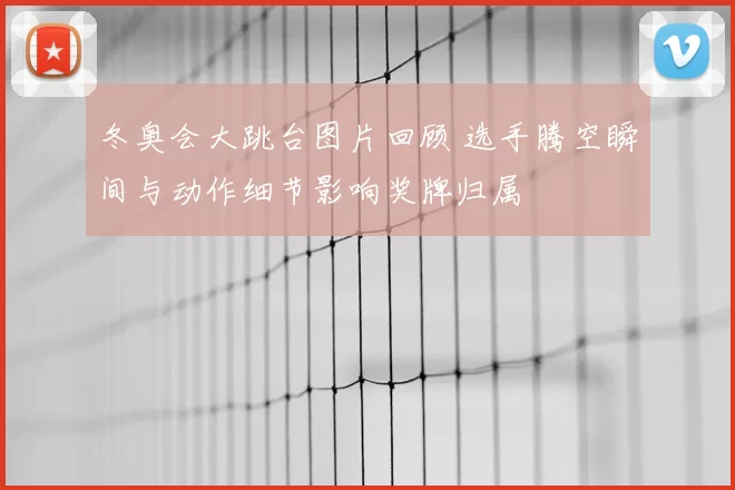 冬奥会大跳台图片回顾 选手腾空瞬间与动作细节影响奖牌归属