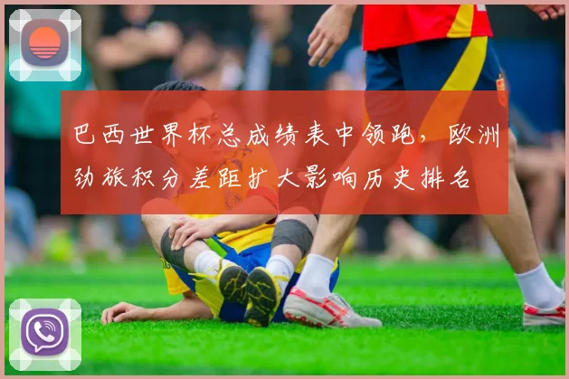 巴西世界杯总成绩表中领跑，欧洲劲旅积分差距扩大影响历史排名