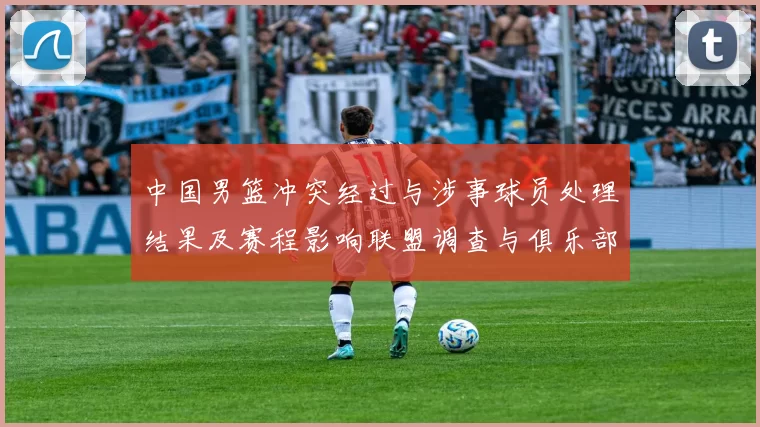 中国男篮冲突经过与涉事球员处理结果及赛程影响联盟调查与俱乐部回应