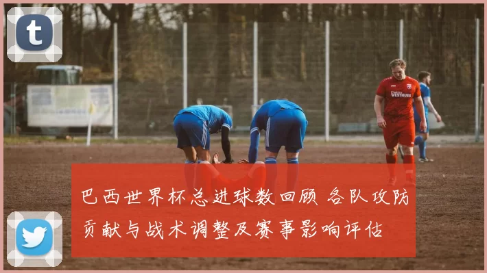 巴西世界杯总进球数回顾 各队攻防贡献与战术调整及赛事影响评估