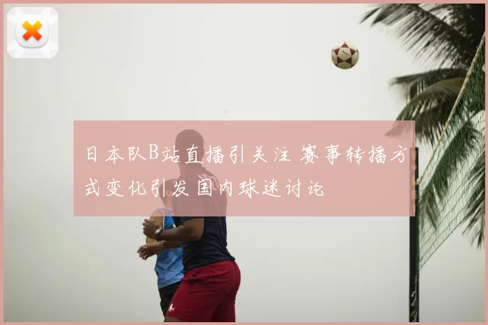 日本队B站直播引关注 赛事转播方式变化引发国内球迷讨论