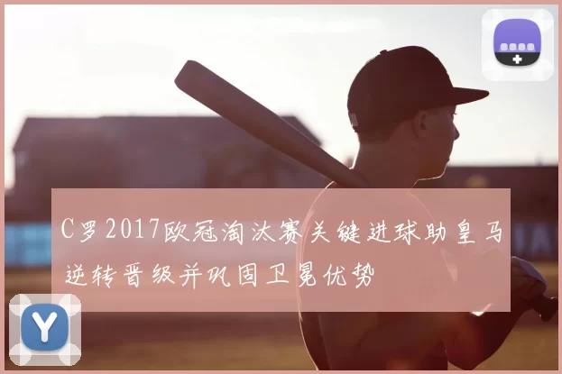 C罗2017欧冠淘汰赛关键进球助皇马逆转晋级并巩固卫冕优势