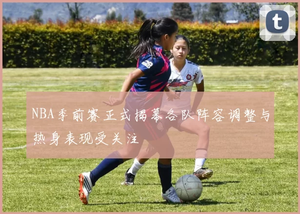 NBA季前赛正式揭幕各队阵容调整与热身表现受关注
