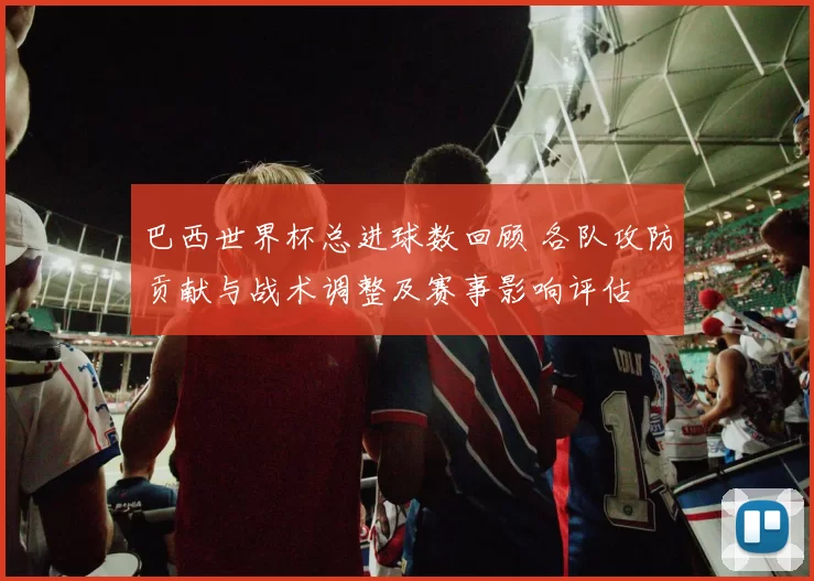巴西世界杯总进球数回顾 各队攻防贡献与战术调整及赛事影响评估