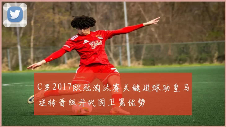 C罗2017欧冠淘汰赛关键进球助皇马逆转晋级并巩固卫冕优势