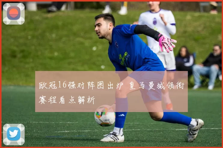 欧冠16强对阵图出炉 皇马曼城领衔赛程看点解析
