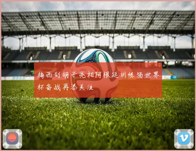 梅西刮胡子亮相阿根廷训练场世界杯备战再添关注