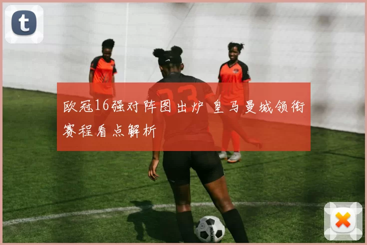 欧冠16强对阵图出炉 皇马曼城领衔赛程看点解析