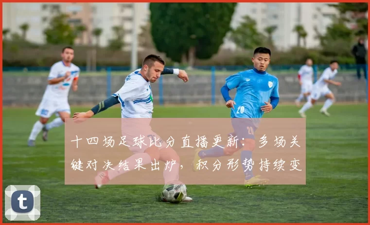 十四场足球比分直播更新：多场关键对决结果出炉，积分形势持续变化