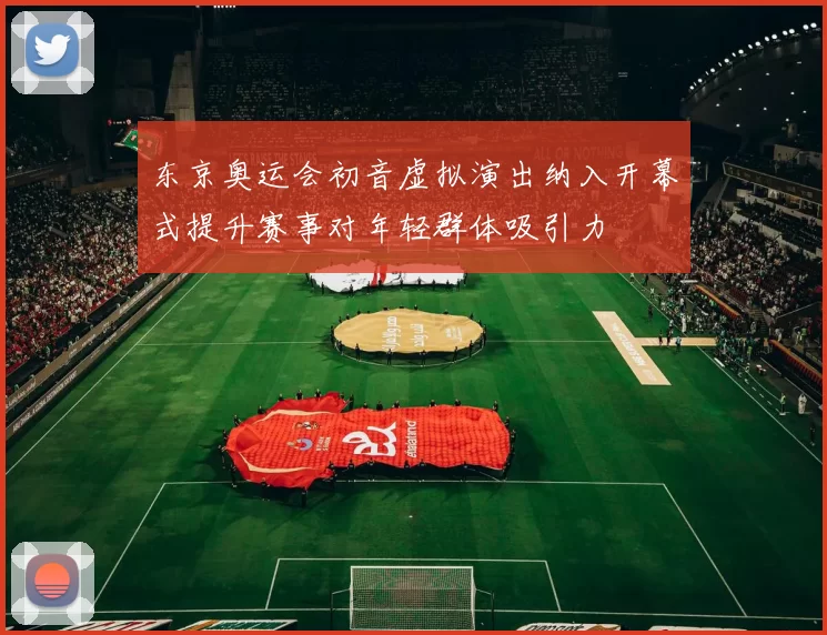 东京奥运会初音虚拟演出纳入开幕式提升赛事对年轻群体吸引力