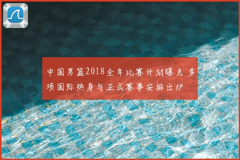 中国男篮2018全年比赛计划曝光 多项国际热身与正式赛事安排出炉