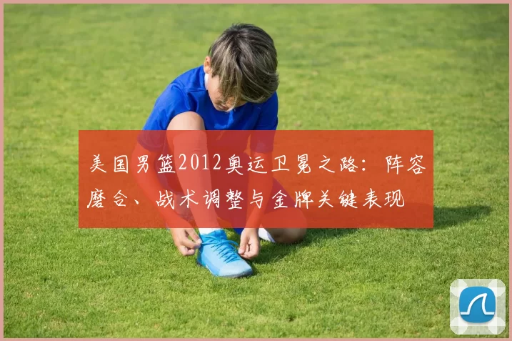 美国男篮2012奥运卫冕之路：阵容磨合、战术调整与金牌关键表现
