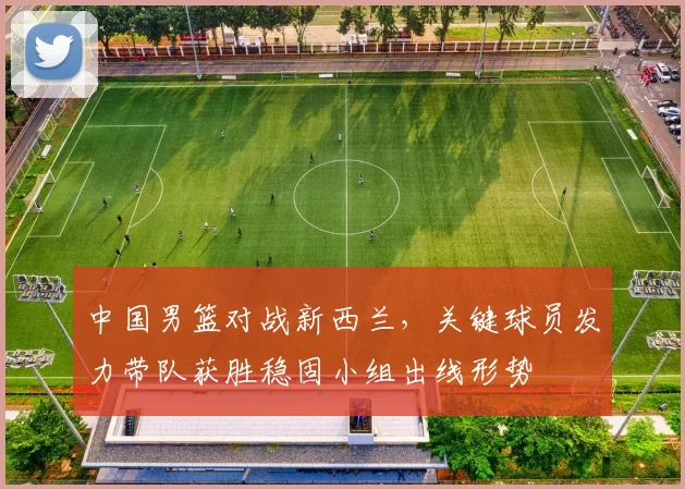 中国男篮对战新西兰，关键球员发力带队获胜稳固小组出线形势