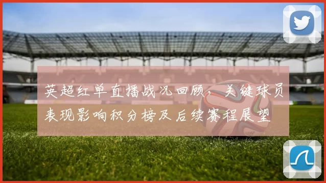 英超红单直播战况回顾，关键球员表现影响积分榜及后续赛程展望