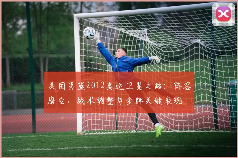 美国男篮2012奥运卫冕之路：阵容磨合、战术调整与金牌关键表现