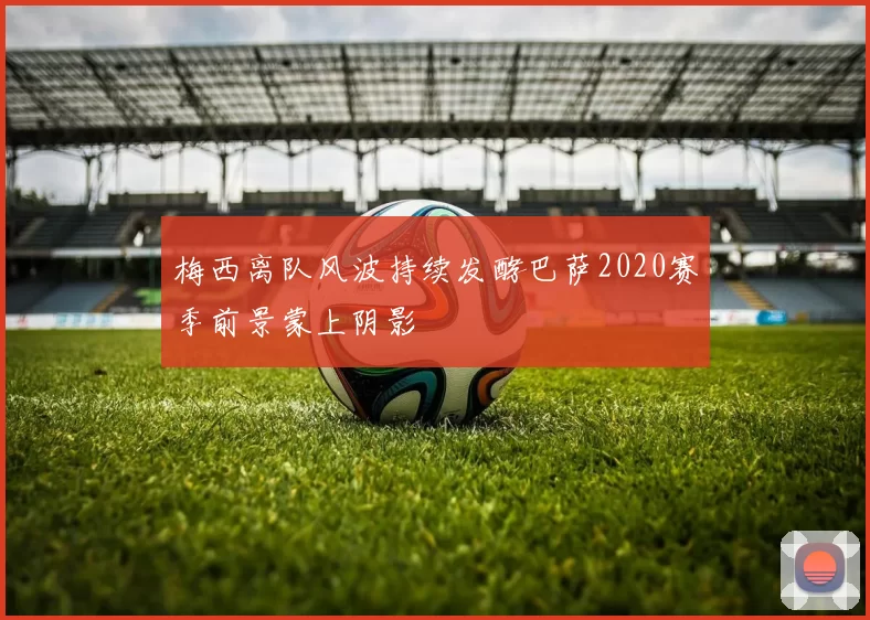 梅西离队风波持续发酵巴萨2020赛季前景蒙上阴影