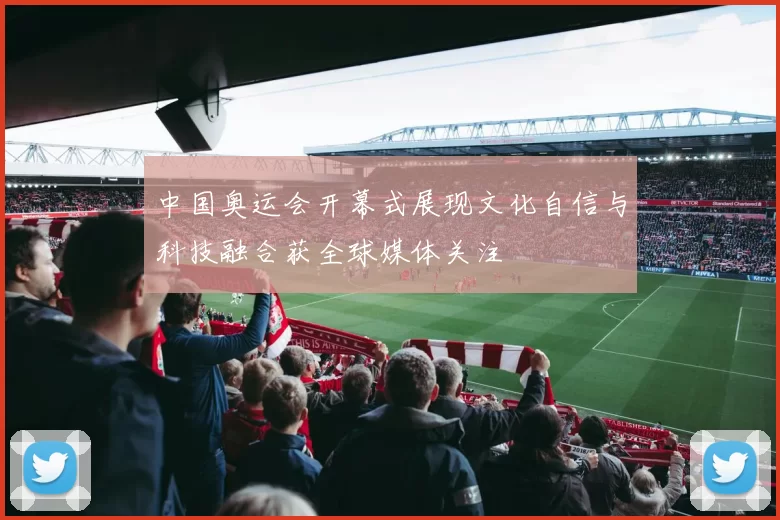 中国奥运会开幕式展现文化自信与科技融合获全球媒体关注