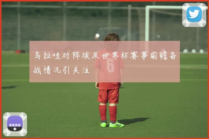 乌拉哇对阵埃及世界杯赛事前瞻备战情况引关注