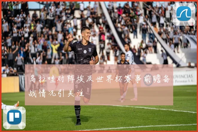 乌拉哇对阵埃及世界杯赛事前瞻备战情况引关注