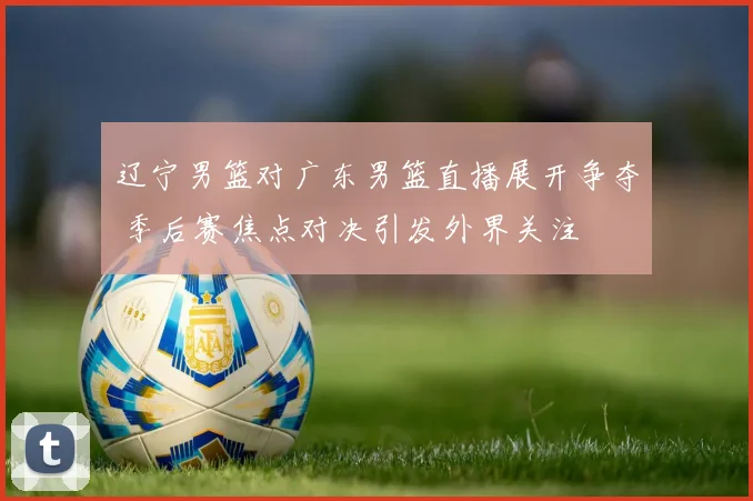 辽宁男篮对广东男篮直播展开争夺 季后赛焦点对决引发外界关注