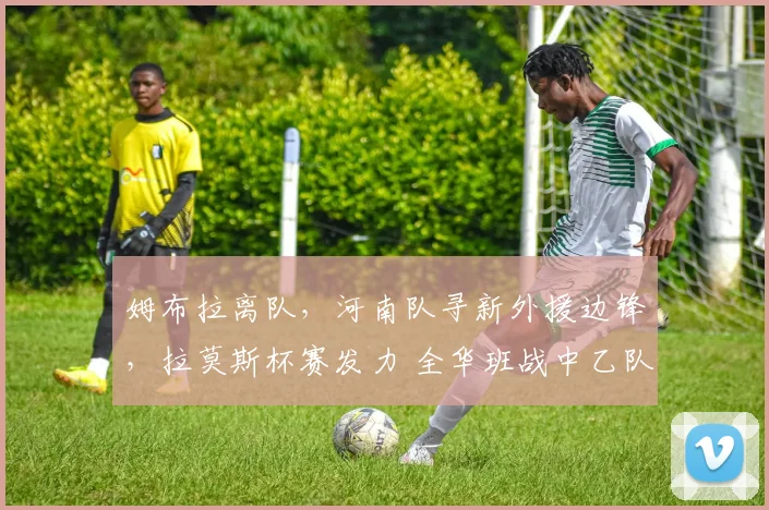 姆布拉离队,河南队寻新外援边锋,拉莫斯杯赛发力 全华班战中乙队