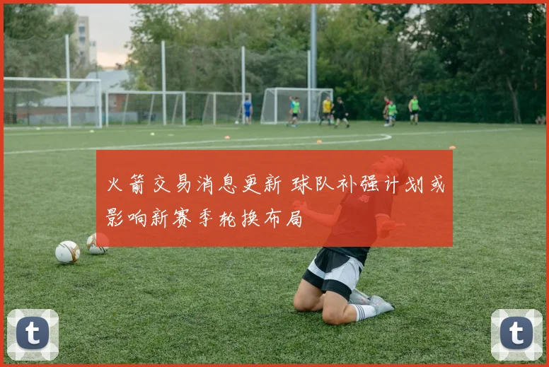 火箭交易消息更新 球队补强计划或影响新赛季轮换布局