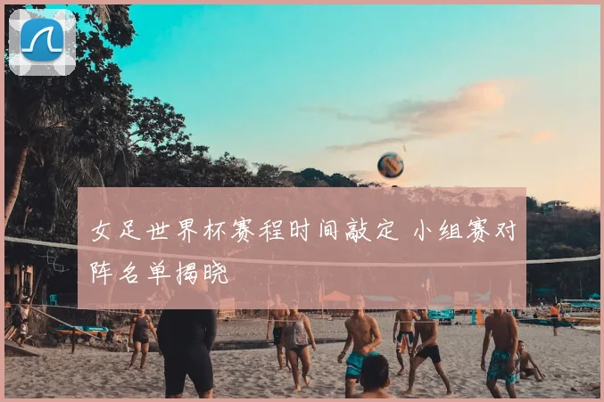 女足世界杯赛程时间敲定 小组赛对阵名单揭晓