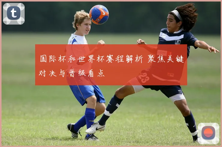 国际杯和世界杯赛程解析 聚焦关键对决与晋级看点