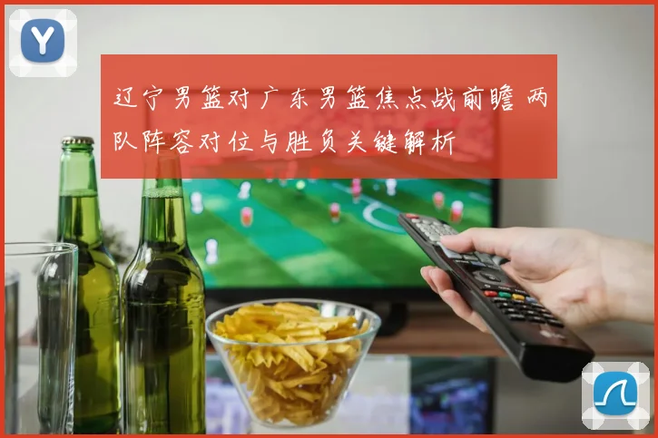 辽宁男篮对广东男篮焦点战前瞻 两队阵容对位与胜负关键解析