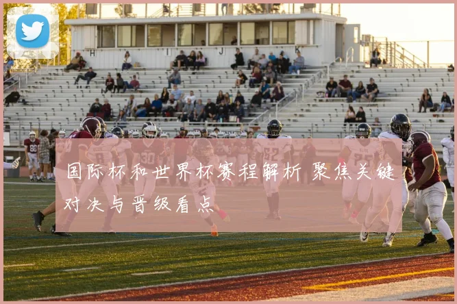 国际杯和世界杯赛程解析 聚焦关键对决与晋级看点